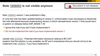 1686
© 2022 SAP SE. All rights reserved.
Note 1808003 is not visible anymore
Note 1808003 version 1 was published in May.
In June the note has been updated leading to version 2. Unfortunately it was neccessary to deactivate
the note afterwards because implementing version 2 (which deimplements version 1 first) would harm
a system on releases below SAP_BASIS 7.40
→Ignore this note if you don‘t have implemented it
→Do not de-implement the note if you have implemented version 1
Update note 2032840 - Potential information disclosure relating to BC-CST
explains that the solution is only available via SP and it emphasizes that you should not try to de-
implement note 1808003 if you have implement it.
2014-07
 