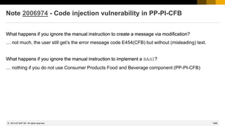 1688
© 2022 SAP SE. All rights reserved.
Note 2006974 - Code injection vulnerability in PP-PI-CFB
What happens if you ignore the manual instruction to create a message via modification?
… not much, the user still get’s the error message code E454(CFB) but without (misleading) text.
What happens if you ignore the manual instruction to implement a BAdI?
… nothing if you do not use Consumer Products Food and Beverage component (PP-PI-CFB)
What happens if you ignore the manual instruction to create a message via modification?
What happens if you ignore the manual instruction to implement a BAdI?
2014-07
 