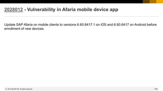 1708
© 2022 SAP SE. All rights reserved.
2028012 - Vulnerability in Afaria mobile device app
Update SAP Afaria on mobile clients to versions 6.60.6417.1 on iOS and 6.60.6417 on Android before
enrollment of new devices.
2014-06
 