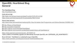 1713
© 2022 SAP SE. All rights reserved.
OpenSSL Heartbleed Bug
General
The Heartbleed Bug
http://heartbleed.com/
CVE-2014-0160
http://web.nvd.nist.gov/view/vuln/detail?vulnId=CVE-2014-0160
https://www.cert.fi/en/reports/2014/vulnerability788210.html
How to test servers:
http://www.heise.de/newsticker/meldung/SSL-Gau-So-testen-Sie-Programme-und-Online-Dienste-2165995.html
[3] http://filippo.io/Heartbleed/
[4] http://possible.lv/tools/hb/
[5] https://github.com/FiloSottile/Heartbleed
[6] https://github.com/noxxi/p5-scripts/blob/master/check-ssl-heartbleed.pl
https://www.openssl.org/news/secadv_20140407.txt
"Users unable to immediately upgrade can alternatively recompile OpenSSL with -DOPENSSL_NO_HEARTBEATS.“
Bruce Schneier: “Heartbleed is a catastrophic bug in OpenSSL”
https://www.schneier.com/blog/archives/2014/04/heartbleed.html
2014-04
 
