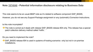 1717
© 2022 SAP SE. All rights reserved.
Note 1974046 - Potential information disclosure relating to Business Data
This note seems to be an usual ABAP note as it’s related to software component SAP_BASIS.
However, you do not see any Support Package assignment or any (automatic) Correction Instructions.
Is this note incomplete?
➔The note is correct as it deals with release SAP_BASIS release 804 only. This release has a special
patch collection delivery method called ‘hotfix’.
Do you need to implement the note?
➔SAP_BASIS release 804 is used in systems of hosting scenarios only but not in on-premise
installations.
2014-04
 