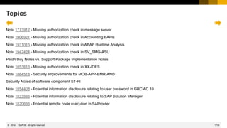 1739
© 2022 SAP SE. All rights reserved.
Topics
Note 1773912 - Missing authorization check in message server
Note 1906927 - Missing authorization check in Accounting BAPIs
Note 1931016 - Missing authorization check in ABAP Runtime Analysis
Note 1942424 - Missing authorization check in SV_SMG-ASU
Patch Day Notes vs. Support Package Implementation Notes
Note 1853616 - Missing authorization check in XX-IDES
Note 1864518 - Security Improvements for MOB-APP-EMR-AND
Security Notes of software component ST-PI
Note 1854408 - Potential information disclosure relating to user password in GRC AC 10
Note 1823566 - Potential information disclosure relating to SAP Solution Manager
Note 1820666 - Potential remote code execution in SAProuter
2014
 