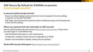 233
© 2022 SAP SE. All rights reserved.
Is secure by default enough security?
• Secure by default settings cannot and will not cover all aspects of security settings
in systems running SAP S/4HANA.
• SAP highly recommends that customers perform additional reviews and improvements
of their security settings.
Where can customers find more information on SAP security?
Use the SAP-provided tools and services (https://support.sap.com/sos). These inform
you about gaps in a cost-efficient way.
• SAP EarlyWatch Alert (alert on most critical topics)
• Configuration validation (check security configurations) or FRUN
• System recommendations (display missing security patches)
Review SAP security white papers (https://support.sap.com/securitywp)
SAP Secure By Default for S/4HANA on-premise
Is this enough security?
2021-12
 