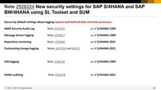 240
© 2022 SAP SE. All rights reserved.
Note 2926224 New security settings for SAP S/4HANA and SAP
BW/4HANA using SL Toolset and SUM
Secure by default settings about logging require well defined data retention processes.
ABAP Security Audit Log Note 2676384 as of S/4HANA 1909
Message Server logging Note 2794817 as of S/4HANA 1909
Repository versioning Note 1784800 as of S/4HANA 2021
Customizing change logging Notes 3093760 and 84052 as of S/4HANA 2021
ICM logging Note 2788140 as of S/4HANA 1909
HANA auditing Note 3016478 as of S/4HANA 2021
2021-11
 