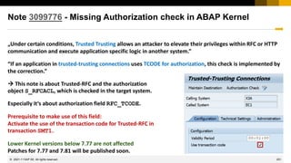 251
© 2022 SAP SE. All rights reserved.
Note 3099776 - Missing Authorization check in ABAP Kernel
„Under certain conditions, Trusted Trusting allows an attacker to elevate their privileges within RFC or HTTP
communication and execute application specific logic in another system.”
“If an application in trusted-trusting connections uses TCODE for authorization, this check is implemented by
the correction.”
→ This note is about Trusted-RFC and the authorization
object S_RFCACL, which is checked in the target system.
Especially it‘s about authorization field RFC_TCODE.
Prerequisite to make use of this field:
Activate the use of the transaction code for Trusted-RFC in
transaction SMT1.
Lower Kernel versions below 7.77 are not affected
Patches for 7.77 and 7.81 will be published soon.
2021-11
 