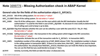 253
© 2022 SAP SE. All rights reserved.
Note 3099776 - Missing Authorization check in ABAP Kernel
General rules for the fields of the authorization object S_RFCACL:
RFC_SYSID SID of the calling system. Do not enter a * value!
RFC_CLIENT Client of the calling system. Do not enter a * value!
RFC_USER User ID of the calling users – these are the users which calls the RFC destination. Usually the full
authorization * is used for this field in case of RFC_EQUSER = N, because it is too costly to determine the
list of calling users and to keep is up to date.
RFC_EQUSER Flag that indicates whether the user can be called by a user with the same ID (Y = Yes, N = No).
Do not enter a * value!
RFC_TCODE Calling transaction code – the transaction in the calling system which triggers the RFC connection.
Do not enter a * value!
Prerequisite: Activate the use of the transaction code for S_RFCACL in transaction SMT1.
RFC_INFO Installation number of the calling system (as of SAP_BASIS release 7.02). The installation number is shown
in the calling system in transaction SMT1. If there is no value here, then RFC_INFO is not used to check
the authorization. You already have field RFC_SYSID, therefore you can treat this field as less important.
You can use the field but you could decide to accept a * here.
ACTVT Activity. Currently, this field can take the value 16 (Execute) only.
2021-11
 