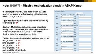 254
© 2022 SAP SE. All rights reserved.
Note 3099776 - Missing Authorization check in ABAP Kernel
In the target systems, use transaction SUIM to
search for users or roles having critical access
based on S_RFCACL.
Tipp: You have to mask the pattern character by
searching for #*
Caution: Multiple select options are combined
using “and”. Therefore, the example shows users
or roles which have a * value for all fields.
Such a selection would be too tight.
To find the most critical authorizations search for
RFC_SYSID = #*
RFC_CLIENT = #*
RFC_USER = #*
RFC_EQUSER = N
and omit the other fields.
2021-11
 