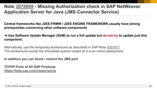 263
© 2022 SAP SE. All rights reserved.
Note 3078609 - Missing Authorization check in SAP NetWeaver
Application Server for Java (JMS Connector Service)
Central frameworks like J2EE-FRMW / J2EE ENGINE FRAMEWORK usually have strong
prerequisites concerning other software components
→ Use Software Update Manager (SUM) to run a full update but do not try to update just this
component.
Alternatively, use the temporary workaround as described in SAP Note 3093977.
The workaround avoids the immediate system restart as it is an online deployment.
In addition you can block / restrict the JMS port
TCP/IP Ports of All SAP Products
https://help.sap.com/viewer/ports
2021-10
 