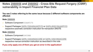 268
© 2022 SAP SE. All rights reserved.
Notes 2988956 and 2988962 - Cross-Site Request Forgery (CSRF)
vulnerability in Import Financial Plan Data
You see 2 notes referring to the same issue because 2 different software components are
affected:
Note 2988956
➢ Software Component UIAPFI70
➢ Support Packages SAPK-70004INUIAPFI70 or SAPK-80001INUIAPFI70
respective automatic correction instruction for transaction SNOTE
Note 2988962
➢ Software Component S4CORE
➢ Support Packages SAPK-10404INS4CORE or SAPK-10501INS4CORE
respective manual correction instruction as described in the note
If you only apply one of them you get an error in the application!
2021-10
 