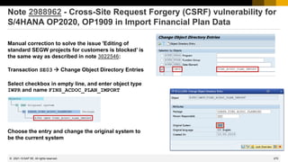 270
© 2022 SAP SE. All rights reserved.
Note 2988962 - Cross-Site Request Forgery (CSRF) vulnerability for
S/4HANA OP2020, OP1909 in Import Financial Plan Data
Manual correction to solve the issue 'Editing of
standard SEGW projects for customers is blocked’ is
the same way as described in note 3022546:
Transaction SE03 → Change Object Directory Entries
Select checkbox in empty line, and enter object type
IWPR and name FINS_ACDOC_PLAN_IMPORT
Choose the entry and change the original system to
be the current system
2021-10
 