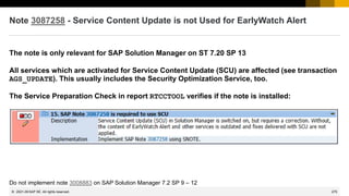 275
© 2022 SAP SE. All rights reserved.
Note 3087258 - Service Content Update is not Used for EarlyWatch Alert
The note is only relevant for SAP Solution Manager on ST 7.20 SP 13
All services which are activated for Service Content Update (SCU) are affected (see transaction
AGS_UPDATE). This usually includes the Security Optimization Service, too.
The Service Preparation Check in report RTCCTOOL verifies if the note is installed:
Do not implement note 3008883 on SAP Solution Manager 7.2 SP 9 – 12
2021-09
 