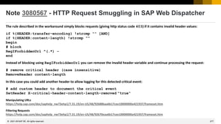 277
© 2022 SAP SE. All rights reserved.
Note 3080567 - HTTP Request Smuggling in SAP Web Dispatcher
The rule described in the workaround simply blocks requests (giving http status code 403) if it contains invalid header values:
if %{HEADER:transfer-encoding} !strcmp "" [AND]
if %{HEADER:content-length} !strcmp ""
begin
# block
RegIForbiddenUrl ^(.*) –
end
Instead of blocking using RegIForbiddenUrl you can remove the invalid header variable and continue processing the request:
# remove critical header (case insensitive)
RemoveHeader content-length
In this case you could add another header to allow logging for this detected critical event:
# add custom header to document the critical event
SetHeader X-critical-header-content-length-removed "true“
Manipulating URLs
https://help.sap.com/doc/saphelp_nw73ehp1/7.31.19/en-US/48/92688baa6b17cee10000000a421937/frameset.htm
Filtering Requests
https://help.sap.com/doc/saphelp_nw73ehp1/7.31.19/en-US/48/92670eaa6b17cee10000000a421937/frameset.htm
2021-09
 