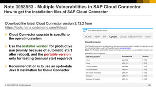 289
© 2022 SAP SE. All rights reserved.
Note 3058553 - Multiple Vulnerabilities in SAP Cloud Connector
How to get the installation files of SAP Cloud Connector
➢ Cloud Connector upgrade is specific to
the operating system
➢ Use the installer version for productive
use (mainly because of automatic start
after reboot), and the portable version
only for testing (manual start required)
➢ Recommendation is to use an up-to-date
Java 8 installation for Cloud Connector
Download the latest Cloud Connector version 2.13.2 from
https://tools.hana.ondemand.com/#cloud
2021-08
 