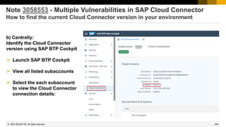294
© 2022 SAP SE. All rights reserved.
Note 3058553 - Multiple Vulnerabilities in SAP Cloud Connector
How to find the current Cloud Connector version in your environment
b) Centrally:
Identify the Cloud Connector
version using SAP BTP Cockpit
➢ Launch SAP BTP Cockpit
➢ View all listed subaccounts
➢ Select the each subaccount
to view the Cloud Connector
connection details:
2021-08
 