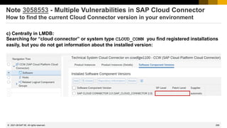 295
© 2022 SAP SE. All rights reserved.
Note 3058553 - Multiple Vulnerabilities in SAP Cloud Connector
How to find the current Cloud Connector version in your environment
c) Centrally in LMDB:
Searching for “cloud connector” or system type CLOUD_CONN you find registered installations
easily, but you do not get information about the installed version:
2021-08
 