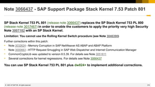 315
© 2022 SAP SE. All rights reserved.
Note 3066437 - SAP Support Package Stack Kernel 7.53 Patch 801
SP Stack Kernel 753 PL 801 (release note 3066437) replaces the SP Stack Kernel 753 PL 800
(release note 3017467) in order to enable the customers to apply the priority very high Security
Note 3007182 with an SP Stack Kernel.
Limitation: You cannot use the Rolling Kernel Switch procedure (see Note 3046390)
Further corrections within this patch:
• Note 3032624 - Memory Corruption in SAP NetWeaver AS ABAP and ABAP Platform
• Note 3000663 - HTTP Request Smuggling in SAP Web Dispatcher and Internet Communication Manager
• CommonCryptoLib was updated to version 8.5.39. For details see Note 3051811
• Several corrections for kernel regressions. For details see Note 3066437
You can use SP Stack Kernel 753 PL 801 plus dw824+ to implement additional corrections.
2021-07
 