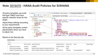 322
© 2022 SAP SE. All rights reserved.
Note 3016478 - HANA Audit Policies for S/4HANA
2021-07
All policy templates use audit
trail type TABLE and have
specific retention times for this
target.
Adjust these settings according
to your requirements.
Some policy templates contain
placeholders which you have
to adjust, too.
Result on the Security tab:
 