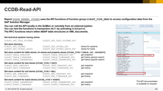 338
© 2022 SAP SE. All rights reserved.
CCDB-Read-API
Report ZSHOW_KERNEL_STORES uses the API functions of function group DIAGST_CCDB_READ to access configuration data from the
SAP Solution Manager
You can call the API locally in the SolMan or remotely from an external system.
You can test the functions in transaction SE37 by activating DISPLAY=X.
The RFC functions return either ABAP table structures or XML documents.
Get technical systems having stores
DIAGST_GET_TECH_SYSTEMS DIAGST_GET_TECH_SYSTEMS_RFC
Get store directory
DIAGST_GET_STORES DIAGST_GET_STORES_RFC stores for systems
DIAGST_GET_STORES_HOSTS DIAGST_GET_STORES_HOSTS_RFC stores for hosts
Get store content for table stores, ini stores and property stores (STORE_TYPE = TABLE, INI , PROPERTY)
DIAGST_TABLE_SNAPSHOT DIAGST_TABLE_SNAPSHOT_RFC get snapshot
DIAGST_TABLE_TIMERANGE DIAGST_TABLE_TIMERANGE_RFC get history generic search
DIAGST_TABLE_PARAMETERS DIAGST_TABLE_PARAMETERS_RFC get history specific search
Get store content for text stores (STORE_TYPE = TEXT)
DIAGST_TEXT_SNAPSHOT DIAGST_TEXT_SNAPSHOT_RFC get snapshot
DIAGST_TEXT_TIMERANGE DIAGST_TEXT_TIMERANGE_RFC get history
Get store content for xml stores (STORE_TYPE = XML)
DIAGST_XML_SNAPSHOT DIAGST_XML_SNAPSHOT_RFC get snapshot
DIAGST_XML_TIMERANGE DIAGST_XML_TIMERANGE_RFC get history
Get store content for event stores (STORE_TYPE = EVENT)
DIAGST_EVENT_PARAMETERS DIAGST_EVENT_PARAMETERS_RFC get snapshot
DIAGST_EVENT_TIMERANGE DIAGST_EVENT_TIMERANGE_RFC get history
2021-06
The API documentation
is available on request.
 