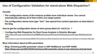 346
© 2022 SAP SE. All rights reserved.
Use of Configuration Validation for stand-alone Web Dispatcher?
Caveats
➢The configuration stores of the instance profiles have individual names. You cannot
automatically address all of them within one target system
➢The configuration stores have type “text”. Use special line content operators as described in
the blog.
How-to get the configuration stores of store group WEBDISP-PROFILE ?
➢ Configuring Web Dispatcher for Root Cause Analysis in Solution Manager
http://wiki.sdn.sap.com/wiki/x/4I-uDQ#MaintenanceofProductintheSystemLandscape-WebDispatcher
and
https://wiki.scn.sap.com/wiki/display/SMSETUP/Configuring+Web+Dispatcher+for+Root+Cause+Analysis+in+Solution+Manager
More information about profile parameters
➢Blog: Checking profile parameter values in SAP NetWeaver and SAP HANA
https://blogs.sap.com/2021/05/20/checking-profile-parameter-values-in-sap-netweaver-and-sap-hana/
2021-05
 