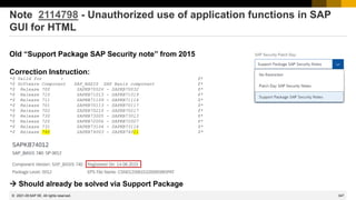 347
© 2022 SAP SE. All rights reserved.
Note 2114798 - Unauthorized use of application functions in SAP
GUI for HTML
Old “Support Package SAP Security note” from 2015
Correction Instruction:
*$ Valid for : $*
*$ Software Component SAP_BASIS SAP Basis component $*
*$ Release 700 SAPKB70026 - SAPKB70032 $*
*$ Release 710 SAPKB71013 - SAPKB71019 $*
*$ Release 711 SAPKB71109 - SAPKB71114 $*
*$ Release 701 SAPKB70113 - SAPKB70117 $*
*$ Release 702 SAPKB70210 - SAPKB70217 $*
*$ Release 730 SAPKB73005 - SAPKB73013 $*
*$ Release 720 SAPKB72006 - SAPKB72007 $*
*$ Release 731 SAPKB73104 - SAPKB73116 $*
*$ Release 740 SAPKB74003 - SAPKB74011 $*
→ Should already be solved via Support Package
2021-05
 