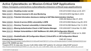 362
© 2022 SAP SE. All rights reserved.
Active Cyberattacks on Mission-Critical SAP Applications
https://onapsis.com/active-cyberattacks-mission-critical-sap-applications
Note 1445998 - Disabling invoker servlet CVE-2010-5326 Critical Jul 20, 2011
Note 2234971 - Directory traversal in AS Java Monitoring CVE-2016-3976 High Mar 8, 2016
Note 2258786 - Potential information disclosure relating to SAP Web Administration Interface
CWE-200 Medium Mar 07, 2016
Note 2296909 - Denial of service (DOS) vulnerability in BPM CVE-2016-9563 Medium Aug 08, 2016
Note 2547431 - Directory Traversal vulnerability in Internet Sales CVE-2018-2380 Medium Feb 13, 2018
Note 2890213 - Missing Authentication Check in SAP Solution Manager CVE-2020-6207 Critical Mar 10, 2020
Note 2934135 - Multiple Vulnerabilities in SAP NetWeaver AS JAVA (LM Configuration Wizard)
CVE-2020-6287 Critical Jul 14, 2020
Note 2939665 - Disable/Enable LM Configuration Wizard | Critical API's in LM Configuration Wizard
Protecting Standard Users CWE-307 Critical
https://help.sap.com/viewer/12a2bc096c53101493cef874af478673/7.0.37/en-US/3ecdaccbedc411d3a6510000e835363f.html
about CTB_ADMIN see also:
Troopers 2016: An easy way into your multi-million dollar SAP systems: An unknown default SAP account
https://troopers.de/events/troopers16/603_an_easy_way_into_your_multi-million_dollar_sap_systems_an_unknown_default_sap_account/
2021-04
 