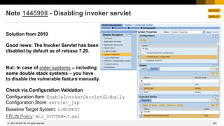 363
© 2022 SAP SE. All rights reserved.
Note 1445998 - Disabling invoker servlet
Solution from 2010
Good news: The Invoker Servlet has been
disabled by default as of release 7.20.
But: In case of older systems – including
some double stack systems – you have
to disable the vulnerable feature manually.
Check via Configuration Validation
Configuration Item: EnableInvokerServletGlobally
Configuration Store: servlet_jsp
Baseline Target System: 1JNOTEST
FRUN Policy: BL2_SYSTEM-J.xml
2021-04
2016-05
2015-10
 
