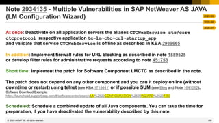 369
© 2022 SAP SE. All rights reserved.
Note 2934135 - Multiple Vulnerabilities in SAP NetWeaver AS JAVA
(LM Configuration Wizard)
At once: Deactivate on all application servers the aliases CTCWebService ctc/core
ctcprotocol respective application tc~lm~ctc~cul~startup_app
and validate that service CTCWebService is offline as described in KBA 2939665
In addition: Implement firewall rules for URL blocking as described in note 1589525
or develop filter rules for administrative requests according to note 451753
Short time: Implement the patch for Software Component LMCTC as described in the note.
The patch does not depend on any other component and you can it deploy online (without
downtime or restart) using telnet (see KBA 1715441) or if possible SUM (see Blog and Note 1641062).
Software Download Example:
https://launchpad.support.sap.com/#/softwarecenter/search/LM%2520CONFIGURATION%2520WIZARD%25207.50
Scheduled: Schedule a combined update of all Java components. You can take the time for
preparation, if you have deactivated the vulnerability described by this note.
2021-04
2020-09
2020-08
2020-07
 