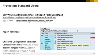 370
© 2022 SAP SE. All rights reserved.
Protecting Standard Users
EarlyWatch Alert Solution Finder in Support Portal Launchpad
https://launchpad.support.sap.com/#/ewasolutionfinder
Report RSUSR003
Check via Configuration Validation
Configuration Store: STANDARD_USERS
Baseline Target System: 1ASTDUSR
FRUN Policy: BL2_STDUSR-A.xml
2021-04
Default Passwords of Standard Users (Security → ABAP Stack)
Standard users including SAP* or DDIC have default password
6 Systems
 