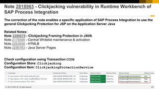 375
© 2022 SAP SE. All rights reserved.
Note 2818965 - Clickjacking vulnerability in Runtime Workbench of
SAP Process Integration
The correction of the note enables a specific application of SAP Process Integration to use the
general Clickjacking Protection for JSP on the Application Server Java
Related Notes:
Note 2286679 - Clickjacking Framing Protection in JAVA
Note 2170590 - Central Whitelist maintenance & activation
Note 2263656 - HTMLB
Note 2290783 - Java Server Pages
Check configuration using Transaction CCDB
Configuration Store: Clickjacking
Configuration Item: ClickjackingProtectionService
2021-04
 