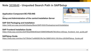 376
© 2022 SAP SE. All rights reserved.
Note 3039649 - Unquoted Search Path in SAPSetup
Application Component BC-FES-INS
→
Setup and Administration of the central Installation Server
SAP GUI Packaging and Installation
https://wiki.scn.sap.com/wiki/display/Basis/SAP+GUI+Packaging+and+Installation
SAP Frontend Installation Guide
https://help.sap.com/doc/2e5792a2569b403da415080f35f8bbf6/760.05/en-US/sap_frontend_inst_guide.pdf
SAPSetup Guide
https://help.sap.com/doc/1b770fc9e71e4062851ffe7de158007d/9.0.105.0/en-US/SAPSetup_Guide.pdf
2021-04
 