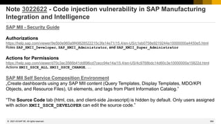 384
© 2022 SAP SE. All rights reserved.
Note 3022622 - Code injection vulnerability in SAP Manufacturing
Integration and Intelligence
SAP MII - Security Guide
Authorizations
https://help.sap.com/viewer/9e5b0e960a9f49828522215c3fa14e71/15.4/en-US/c1eb0758e9219244e10000000a4450e5.html
Roles SAP_XMII_Developer, SAP_XMII_Administrator, and SAP_XMII_Super_Administrator
Actions for Permissions
https://help.sap.com/viewer/d70c3ac3566b41dd896cd7cecc94e14a/15.4/en-US/4c9768bdc14d60c3e10000000a15822d.html
Actions XMII_SSCE_ALL, XMII_SSCE_CHANGE, …
SAP MII Self Service Composition Environment
„Create dashboards using any SAP MII content (Query Templates, Display Templates, MDO/KPI
Objects, and Resource Files), UI elements, and tags from Plant Information Catalog.”
“The Source Code tab (html, css, and client-side Javascript) is hidden by default. Only users assigned
with action XMII_SSCE_DEVELOPER can edit the source code.”
2021-03
 