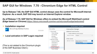 405
© 2022 SAP SE. All rights reserved.
SAP GUI for Windows 7.70 - Chromium Edge for HTML Control
Up to Release 7.60, the SAP GUI HTML control always uses the control for Microsoft Internet
Explorer. As a result, SAP GUI may launch an Internet Explorer window.
As of Release 7.70, SAP GUI for Windows offers to embed the Microsoft WebView2 control
(Edge based on Chrome) https://docs.microsoft.com/en-us/microsoft-edge/webview2
➢ Installation required
➢ Local activation in SAP Logon required
(This is not related to the Chromium plugin
of the SAP Business Client.)
2021-02
 
