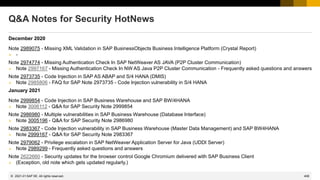 408
© 2022 SAP SE. All rights reserved.
Q&A Notes for Security HotNews
December 2020
Note 2989075 - Missing XML Validation in SAP BusinessObjects Business Intelligence Platform (Crystal Report)
➢ -
Note 2974774 - Missing Authentication Check In SAP NetWeaver AS JAVA (P2P Cluster Communication)
➢ Note 2997167 - Missing Authentication Check In NW AS Java P2P Cluster Communication - Frequently asked questions and answers
Note 2973735 - Code Injection in SAP AS ABAP and S/4 HANA (DMIS)
➢ Note 2985806 - FAQ for SAP Note 2973735 - Code Injection vulnerability in S/4 HANA
January 2021
Note 2999854 - Code Injection in SAP Business Warehouse and SAP BW/4HANA
➢ Note 3006112 - Q&A for SAP Security Note 2999854
Note 2986980 - Multiple vulnerabilities in SAP Business Warehouse (Database Interface)
➢ Note 3005196 - Q&A for SAP Security Note 2986980
Note 2983367 - Code Injection vulnerability in SAP Business Warehouse (Master Data Management) and SAP BW4HANA
➢ Note 2999167 - Q&A for SAP Security Note 2983367
Note 2979062 - Privilege escalation in SAP NetWeaver Application Server for Java (UDDI Server)
➢ Note 2989299 - Frequently asked questions and answers
Note 2622660 - Security updates for the browser control Google Chromium delivered with SAP Business Client
➢ (Exception, old note which gets updated regularly.)
2021-01
 