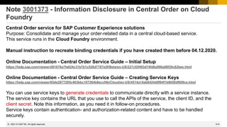 414
© 2022 SAP SE. All rights reserved.
Note 3001373 - Information Disclosure in Central Order on Cloud
Foundry
Central Order service for SAP Customer Experience solutions
Purpose: Consolidate and manage your order-related data in a central cloud-based service.
This service runs in the Cloud Foundry environment.
Manual instruction to recreate binding credentials if you have created them before 04.12.2020.
Online Documentation - Central Order Service Guide – Initial Setup
https://help.sap.com/viewer/d91676a7fa624c31b7b1c526d7787e2f/Beta/en-US/227cf2f493d74fd6a996a88f29c82bee.html
Online Documentation - Central Order Service Guide – Creating Service Keys
https://help.sap.com/viewer/65de2977205c403bbc107264b8eccf4b/Cloud/en-US/4514a14ab6424d9f84f1b8650df609ce.html
You can use service keys to generate credentials to communicate directly with a service instance.
The service key contains the URL that you use to call the APIs of the service, the client ID, and the
client secret. Note this information, as you need it in follow-on procedures.
Service keys contain authentication- and authorization-related content and have to be handled
securely.
2021-01
 