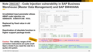 446
© 2022 SAP SE. All rights reserved.
Note 2983367 - Code Injection vulnerability in SAP Business
Warehouse (Master Data Management) and SAP BW4HANA
Unvalidated input parameter allows
ABAP code injection via
GENERATE SUBROUTINE POOL
Replaced by fixed value in old
systems
Deactivation of obsolete function in
higher support package levels
Caution: The validity ranges of the
correction instructions are quite small:
Open a ticket if you need the note for a
(quite) old system.
2020-12
 