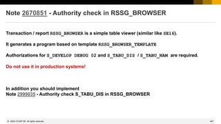 447
© 2022 SAP SE. All rights reserved.
Note 2670851 - Authority check in RSSG_BROWSER
Transaction / report RSSG_BROWSER is a simple table viewer (similar like SE16).
It generates a program based on template RSSG_BROWSER_TEMPLATE
Authorizations for S_DEVELOP DEBUG 02 and S_TABU_DIS / S_TABU_NAM are required.
Do not use it in production systems!
In addition you should implement
Note 2999035 - Authority check S_TABU_DIS in RSSG_BROWSER
2020-12
 