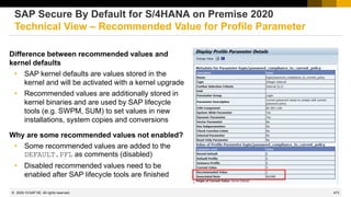 473
© 2022 SAP SE. All rights reserved.
Difference between recommended values and
kernel defaults
• SAP kernel defaults are values stored in the
kernel and will be activated with a kernel upgrade
• Recommended values are additionally stored in
kernel binaries and are used by SAP lifecycle
tools (e.g. SWPM, SUM) to set values in new
installations, system copies and conversions
Why are some recommended values not enabled?
• Some recommended values are added to the
DEFAULT.PFL as comments (disabled)
• Disabled recommended values need to be
enabled after SAP lifecycle tools are finished
SAP Secure By Default for S/4HANA on Premise 2020
Technical View – Recommended Value for Profile Parameter
2020-10
 