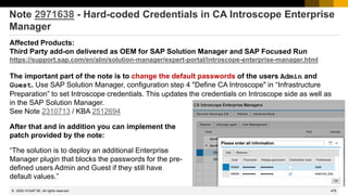 478
© 2022 SAP SE. All rights reserved.
Note 2971638 - Hard-coded Credentials in CA Introscope Enterprise
Manager
Affected Products:
Third Party add-on delivered as OEM for SAP Solution Manager and SAP Focused Run
https://support.sap.com/en/alm/solution-manager/expert-portal/introscope-enterprise-manager.html
The important part of the note is to change the default passwords of the users Admin and
Guest. Use SAP Solution Manager, configuration step 4 "Define CA Introscope" in “Infrastructure
Preparation” to set Introscope credentials. This updates the credentials on Introscope side as well as
in the SAP Solution Manager.
See Note 2310713 / KBA 2512694
2020-10
After that and in addition you can implement the
patch provided by the note:
“The solution is to deploy an additional Enterprise
Manager plugin that blocks the passwords for the pre-
defined users Admin and Guest if they still have
default values.”
 