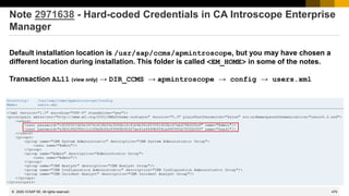 479
© 2022 SAP SE. All rights reserved.
Note 2971638 - Hard-coded Credentials in CA Introscope Enterprise
Manager
Default installation location is /usr/sap/ccms/apmintroscope, but you may have chosen a
different location during installation. This folder is called <EM_HOME> in some of the notes.
Transaction AL11 (view only) → DIR_CCMS → apmintroscope → config → users.xml
2020-10
 