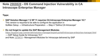 484
© 2022 SAP SE. All rights reserved.
Note 2969828 - OS Command Injection Vulnerability in CA
Introscope Enterprise Manager
Tipps:
➢ SAP Solution Manager 7.2 SP 11 requires CA Introscope Enterprise Manager 10.7
This version is required to be able to configure the application in
SolMan Setup → Infrastructure Preparation → Step 4 “Define CA Introscope”
➢ Do not forget to update the SAP Management Modules
https://support.sap.com/en/alm/solution-manager/expert-portal/introscope-enterprise-manager.html
→ SAP Setup Guide for Introscope 10.7
and Note 1579474 - Management Modules for Introscope delivered by SAP
2020-10
 