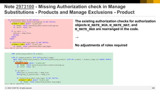 489
© 2022 SAP SE. All rights reserved.
Note 2973100 - Missing Authorization check in Manage
Substitutions - Products and Manage Exclusions - Product
The existing authorization checks for authorization
objects M_MATE_WGR, M_MATE_MAT, and
M_MATE_MAR are rearranged in the code.
→
No adjustments of roles required
2020-10
 