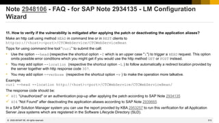 513
© 2022 SAP SE. All rights reserved.
Note 2948106 - FAQ - for SAP Note 2934135 - LM Configuration
Wizard
11. How to verify if the vulnerability is mitigated after applying the patch or deactivating the application aliases?
Make an http call using method HEAD in command line or in REST clients to
http(s)://<host>:<port>/CTCWebService/CTCWebServiceBean
Tipps for using command line tool “curl” to submit the call:
• Use the option --head (respective the shortcut option -I which is an upper case "i") to trigger a HEAD request. This option
omits possible error conditions which you might get if you would use the http method GET or POST instead.
• You may add option --location (respective the shortcut option -L ) to follow automatically a redirect location provided by
the server together with http response code 307.
• You may add option --verbose (respective the shortcut option -v ) to make the operation more talkative.
Example:
curl --head --location http://<host>:<port>/CTCWebService/CTCWebServiceBean/
The response code should be:
✓ 401 “Unauthorized" or an authentication pop-up after applying the patch according to SAP Note 2934135
✓ 404 “Not Found" after deactivating the application aliases according to SAP Note 2939665
In a SAP Solution Manager system you can use the report provided by KBA 2953257 to run this verification for all Application
Server Java systems which are registered in the Software Lifecycle Directory (SLD).
2020-08
 
