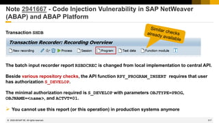 517
© 2022 SAP SE. All rights reserved.
Note 2941667 - Code Injection Vulnerability in SAP NetWeaver
(ABAP) and ABAP Platform
Transaction SHDB
The batch input recorder report RSBDCREC is changed from local implementation to central API.
Beside various repository checks, the API function RPY_PROGRAM_INSERT requires that user
has authorization S_DEVELOP.
The minimal authorization required is S_DEVELOP with parameters OBJTYPE=PROG,
OBJNAME=<name>, and ACTVT=01.
➢ You cannot use this report (or this operation) in production systems anymore
2020-08
 