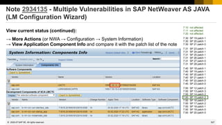 527
© 2022 SAP SE. All rights reserved.
Note 2934135 - Multiple Vulnerabilities in SAP NetWeaver AS JAVA
(LM Configuration Wizard)
View current status (continued):
→ More Actions (or NWA → Configuration → System Information)
→ View Application Component Info and compare it with the patch list of the note
2020-07
7.10 not affected
7.11 not affected
7.20 not affected
7.30 SP 19 patch 1
7.30 SP 20 patch 1
7.30 SP 21 patch 0
7.31 SP 23 patch 1
7.31 SP 24 patch 1
7.31 SP 25 patch 1
7.31 SP 26 patch 1
7.31 SP 27 patch 0
7.31 SP 28 patch 0
7.40 SP 18 patch 1
7.40 SP 19 patch 1
7.40 SP 20 patch 1
7.40 SP 21 patch 1
7.40 SP 22 patch 0
7.40 SP 23 patch 0
7.50 SP 12 patch 2
7.50 SP 13 patch 3
7.50 SP 14 patch 2
7.50 SP 15 patch 2
7.50 SP 16 patch 2
7.50 SP 17 patch 2
7.50 SP 18 patch 1
7.50 SP 19 patch 0
7.50 SP 20 patch 0
 