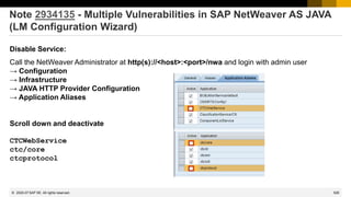 528
© 2022 SAP SE. All rights reserved.
Note 2934135 - Multiple Vulnerabilities in SAP NetWeaver AS JAVA
(LM Configuration Wizard)
Disable Service:
Call the NetWeaver Administrator at http(s)://<host>:<port>/nwa and login with admin user
→ Configuration
→ Infrastructure
→ JAVA HTTP Provider Configuration
→ Application Aliases
Scroll down and deactivate
CTCWebService
ctc/core
ctcprotocol
2020-07
 