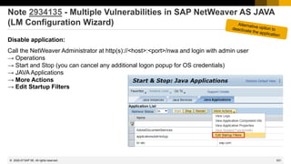 531
© 2022 SAP SE. All rights reserved.
Note 2934135 - Multiple Vulnerabilities in SAP NetWeaver AS JAVA
(LM Configuration Wizard)
Disable application:
Call the NetWeaver Administrator at http(s)://<host>:<port>/nwa and login with admin user
→ Operations
→ Start and Stop (you can cancel any additional logon popup for OS credentials)
→ JAVA Applications
→ More Actions
→ Edit Startup Filters
2020-07
 