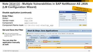 533
© 2022 SAP SE. All rights reserved.
Note 2934135 - Multiple Vulnerabilities in SAP NetWeaver AS JAVA
(LM Configuration Wizard)
Disable application (continued):
Enter Filter:
Action: disable
Vendor mask: sap.com
Component: application
Component Name mask: tc~lm~ctc~cul~startup_app
Set and Save the Filter
2020-07
You can stop the
application manually
as well:
 