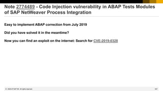 537
© 2022 SAP SE. All rights reserved.
Note 2774489 - Code Injection vulnerability in ABAP Tests Modules
of SAP NetWeaver Process Integration
Easy to implement ABAP correction from July 2019
Did you have solved it in the meantime?
Now you can find an exploit on the internet: Search for CVE-2019-0328
2020-07
 