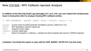 549
© 2022 SAP SE. All rights reserved.
Note 2761608 - RFC Callback rejected: Analysis
In addition to the Security Audit Log messages DUI, DUJ, DUK you can inspect the workprocess
trace in transaction SM50 to analyze missing RFC callback entries:
L RFC-CALLBACK:: <param> <dest> <func> <cbfunc> result = <r>
<param> Current value of profile parameter rfc/callback_security_method (0,1,2,3)
<dest> RFC destination used for original call
<func> Original function called
<cbfunc> Function called back
<r> Result of evaluation (X=allowed, A=allowed but will be rejected with param=3, SPACE=rejected)
Limitation: Currently this option is only valid for SAP_BASIS 7.40 SP 6-21 (via this note)
2020-06
 