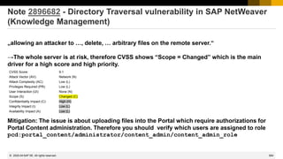 584
© 2022 SAP SE. All rights reserved.
Note 2896682 - Directory Traversal vulnerability in SAP NetWeaver
(Knowledge Management)
„allowing an attacker to …, delete, … arbitrary files on the remote server.“
→The whole server is at risk, therefore CVSS shows “Scope = Changed” which is the main
driver for a high score and high priority.
Mitigation: The issue is about uploading files into the Portal which require authorizations for
Portal Content administration. Therefore you should verify which users are assigned to role
pcd:portal_content/administrator/content_admin/content_admin_role
CVSS Score: 9.1
Attack Vector (AV): Network (N)
Attack Complexity (AC): Low (L)
Privileges Required (PR): Low (L)
User Interaction (UI): None (N)
Scope (S): Changed (C)
Confidentiality Impact (C): High (H)
Integrity Impact (I): Low (L)
Availability Impact (A): Low (L)
2020-04
 